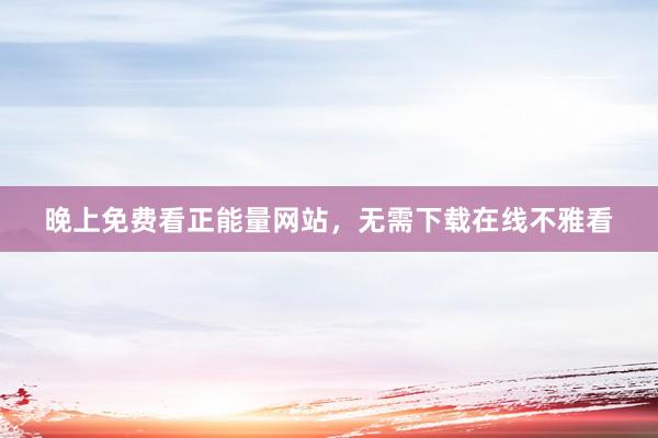 晚上免费看正能量网站，无需下载在线不雅看