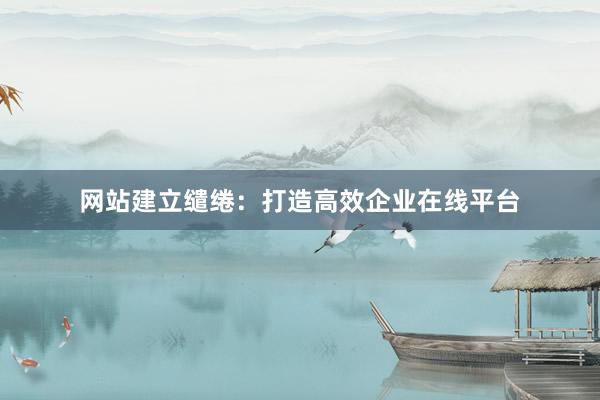 网站建立缱绻：打造高效企业在线平台