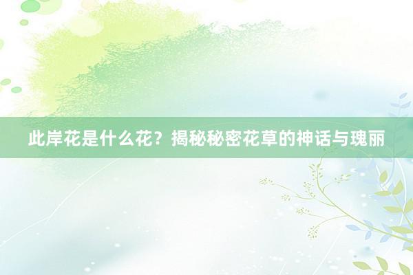 此岸花是什么花？揭秘秘密花草的神话与瑰丽