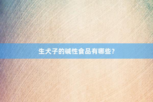生犬子的碱性食品有哪些？