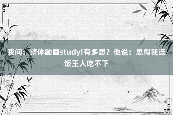 我问：整体動画study!有多思？他说：思得我连饭王人吃不下