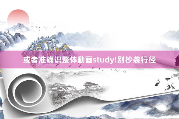 或者准确识整体動画study!别抄袭行径