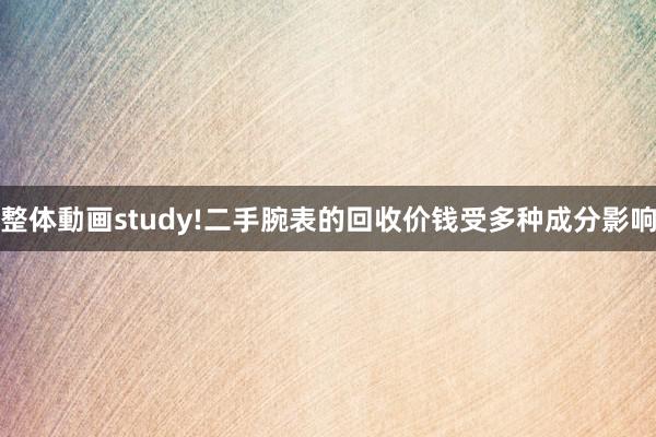 整体動画study!二手腕表的回收价钱受多种成分影响