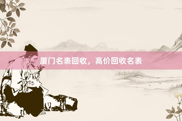 厦门名表回收，高价回收名表